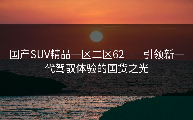 国产SUV精品一区二区62——引领新一代驾驭体验的国货之光