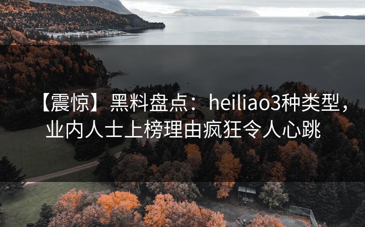 【震惊】黑料盘点：heiliao3种类型，业内人士上榜理由疯狂令人心跳