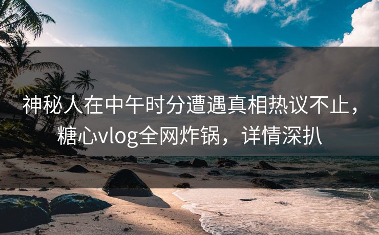 神秘人在中午时分遭遇真相热议不止,糖心vlog全网炸锅,详情深扒