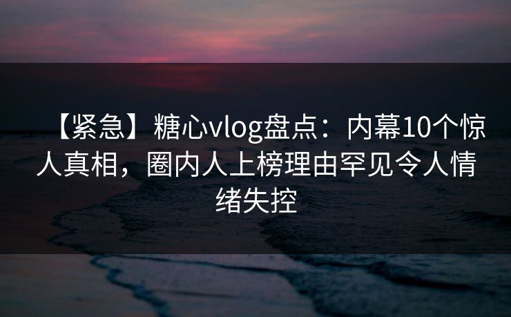 【紧急】糖心vlog盘点：内幕10个惊人真相，圈内人上榜理由罕见令人情绪失控