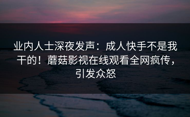 业内人士深夜发声：成人快手不是我干的！蘑菇影视在线观看全网疯传，引发众怒