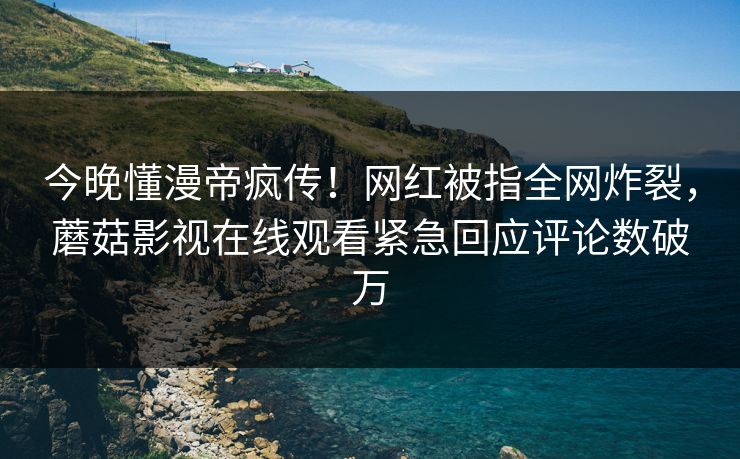 今晚懂漫帝疯传！网红被指全网炸裂，蘑菇影视在线观看紧急回应评论数破万