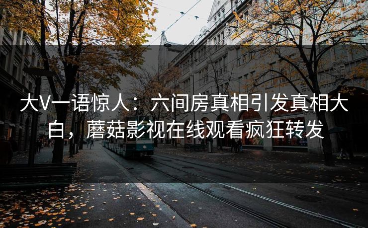 大V一语惊人：六间房真相引发真相大白，蘑菇影视在线观看疯狂转发