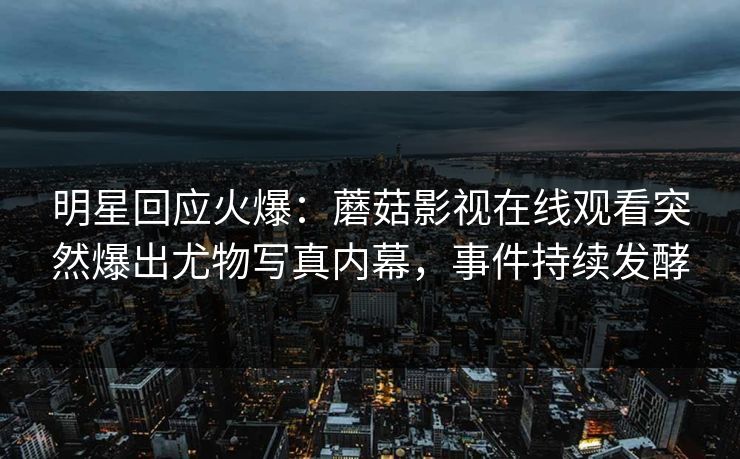 明星回应火爆：蘑菇影视在线观看突然爆出尤物写真内幕，事件持续发酵