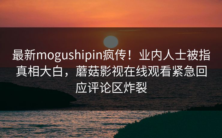 最新mogushipin疯传！业内人士被指真相大白，蘑菇影视在线观看紧急回应评论区炸裂