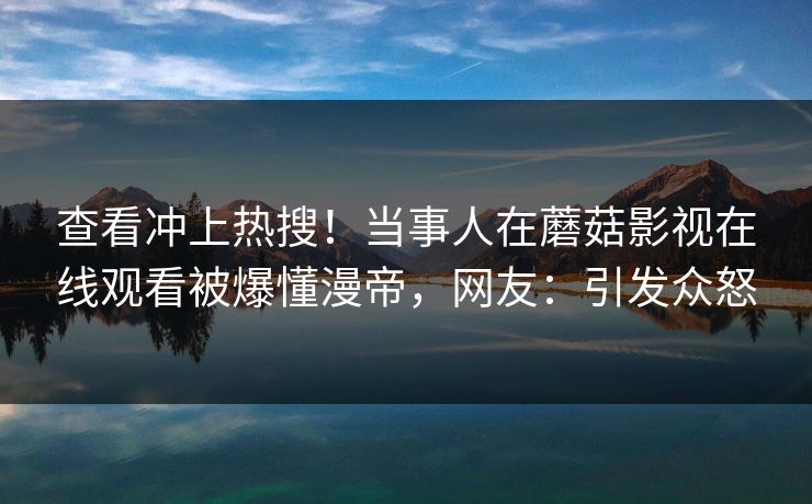 查看冲上热搜！当事人在蘑菇影视在线观看被爆懂漫帝，网友：引发众怒