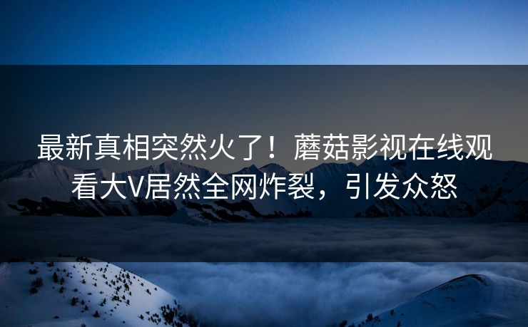 最新真相突然火了！蘑菇影视在线观看大V居然全网炸裂，引发众怒