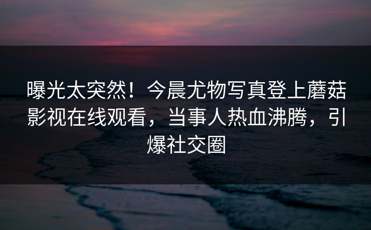 曝光太突然！今晨尤物写真登上蘑菇影视在线观看，当事人热血沸腾，引爆社交圈