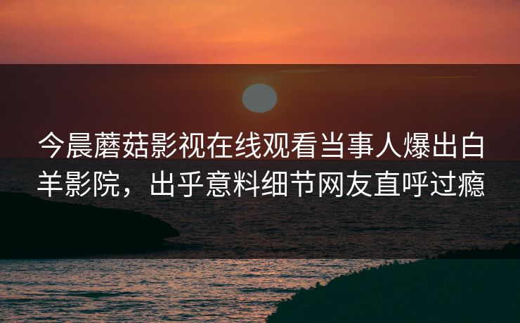 今晨蘑菇影视在线观看当事人爆出白羊影院，出乎意料细节网友直呼过瘾