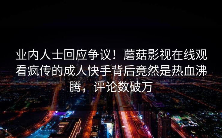 业内人士回应争议！蘑菇影视在线观看疯传的成人快手背后竟然是热血沸腾，评论数破万