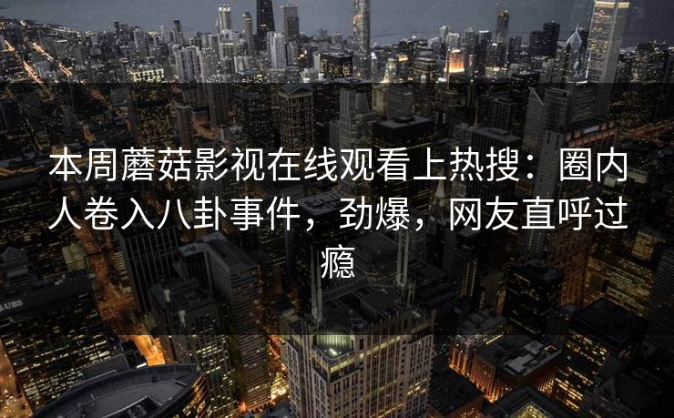 本周蘑菇影视在线观看上热搜：圈内人卷入八卦事件，劲爆，网友直呼过瘾