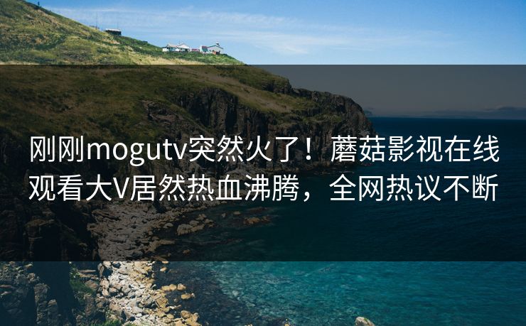 刚刚mogutv突然火了！蘑菇影视在线观看大V居然热血沸腾，全网热议不断