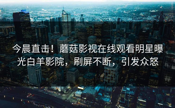 今晨直击！蘑菇影视在线观看明星曝光白羊影院，刷屏不断，引发众怒