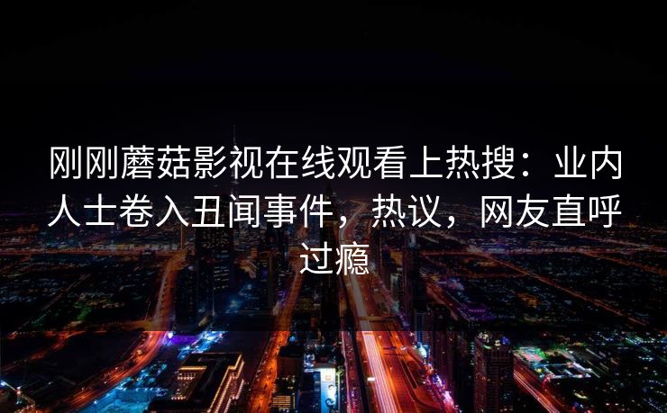 刚刚蘑菇影视在线观看上热搜：业内人士卷入丑闻事件，热议，网友直呼过瘾
