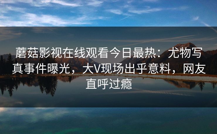 蘑菇影视在线观看今日最热：尤物写真事件曝光，大V现场出乎意料，网友直呼过瘾