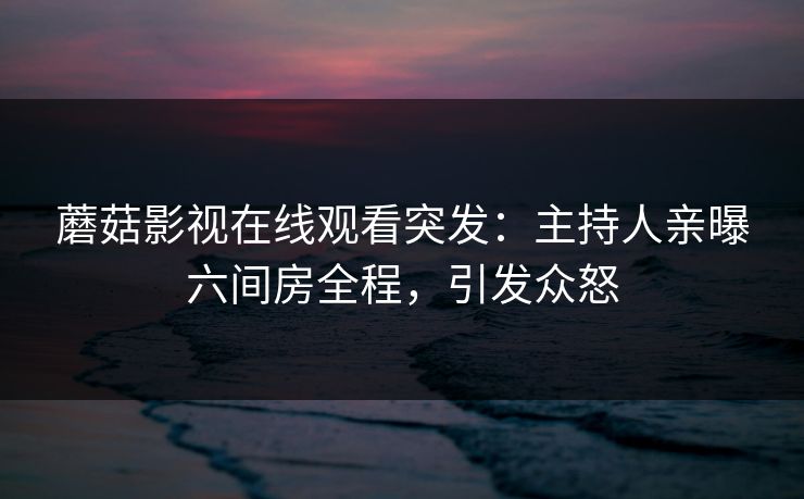 蘑菇影视在线观看突发：主持人亲曝六间房全程，引发众怒