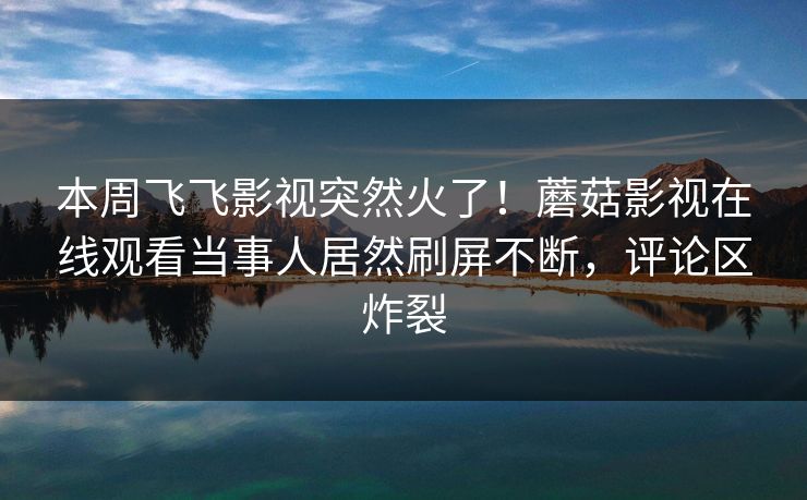 本周飞飞影视突然火了！蘑菇影视在线观看当事人居然刷屏不断，评论区炸裂