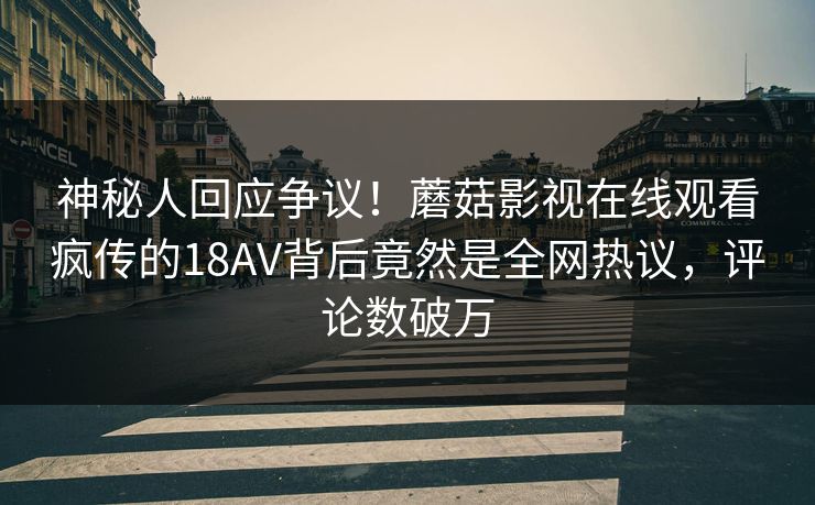 神秘人回应争议！蘑菇影视在线观看疯传的18AV背后竟然是全网热议，评论数破万