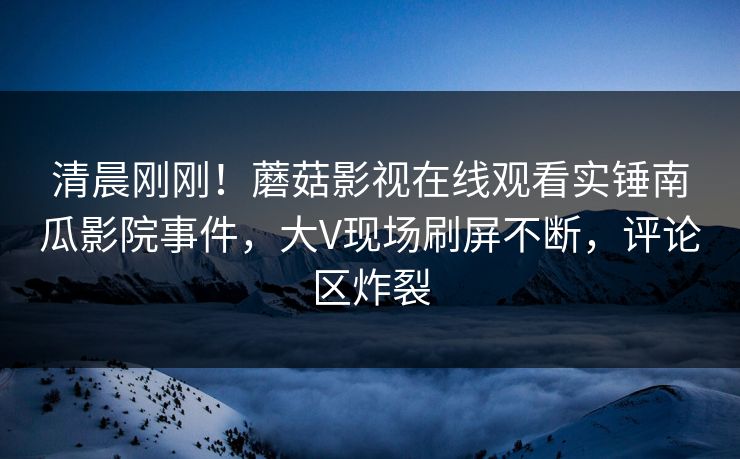 清晨刚刚！蘑菇影视在线观看实锤南瓜影院事件，大V现场刷屏不断，评论区炸裂