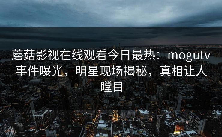 蘑菇影视在线观看今日最热：mogutv事件曝光，明星现场揭秘，真相让人瞠目