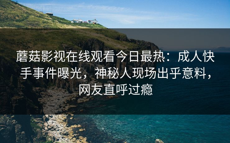 蘑菇影视在线观看今日最热：成人快手事件曝光，神秘人现场出乎意料，网友直呼过瘾
