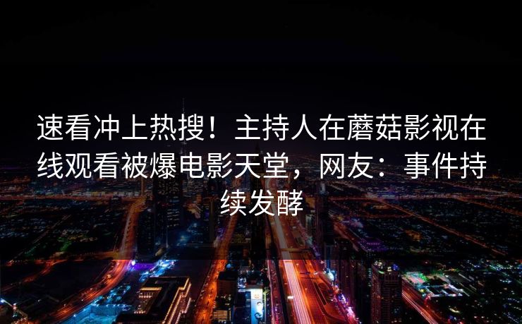 速看冲上热搜！主持人在蘑菇影视在线观看被爆电影天堂，网友：事件持续发酵