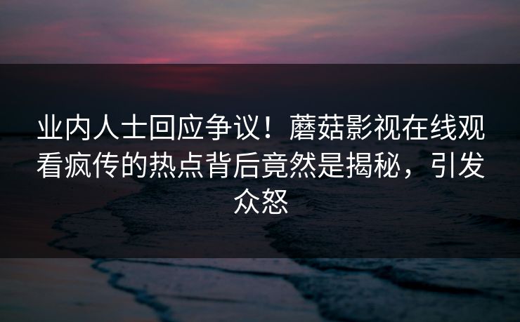业内人士回应争议！蘑菇影视在线观看疯传的热点背后竟然是揭秘，引发众怒
