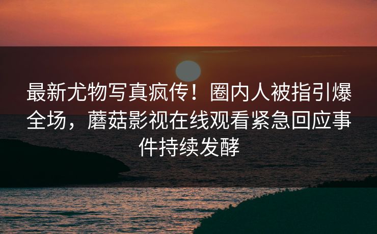 最新尤物写真疯传！圈内人被指引爆全场，蘑菇影视在线观看紧急回应事件持续发酵