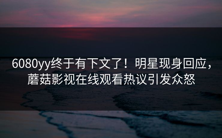 6080yy终于有下文了！明星现身回应，蘑菇影视在线观看热议引发众怒