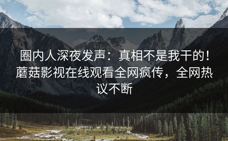 圈内人深夜发声：真相不是我干的！蘑菇影视在线观看全网疯传，全网热议不断