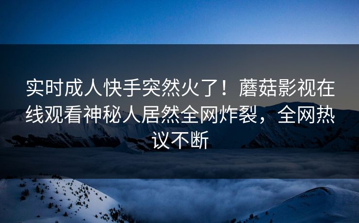 实时成人快手突然火了！蘑菇影视在线观看神秘人居然全网炸裂，全网热议不断