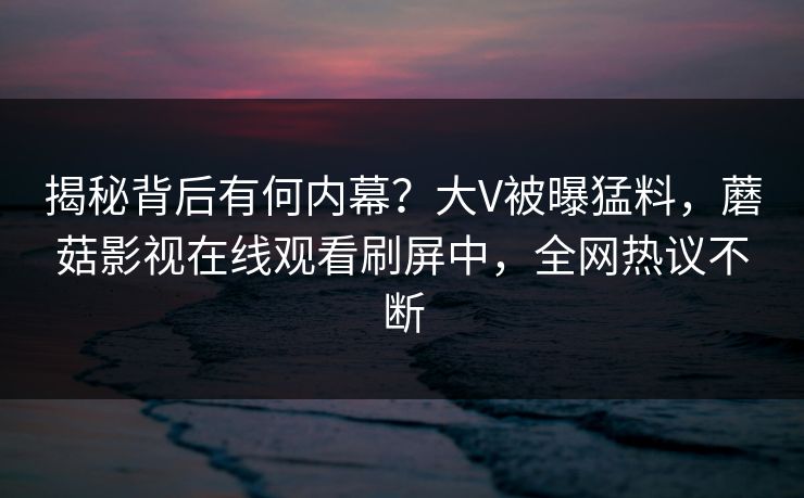 揭秘背后有何内幕？大V被曝猛料，蘑菇影视在线观看刷屏中，全网热议不断