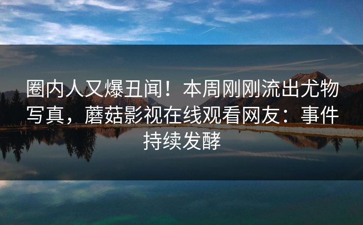 圈内人又爆丑闻！本周刚刚流出尤物写真，蘑菇影视在线观看网友：事件持续发酵
