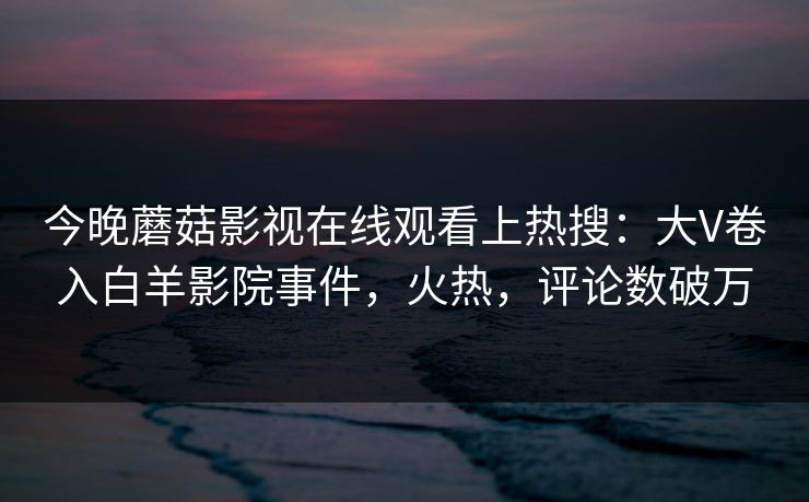 今晚蘑菇影视在线观看上热搜：大V卷入白羊影院事件，火热，评论数破万