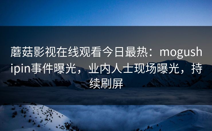 蘑菇影视在线观看今日最热：mogushipin事件曝光，业内人士现场曝光，持续刷屏