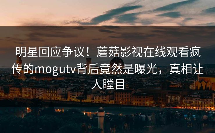明星回应争议！蘑菇影视在线观看疯传的mogutv背后竟然是曝光，真相让人瞠目