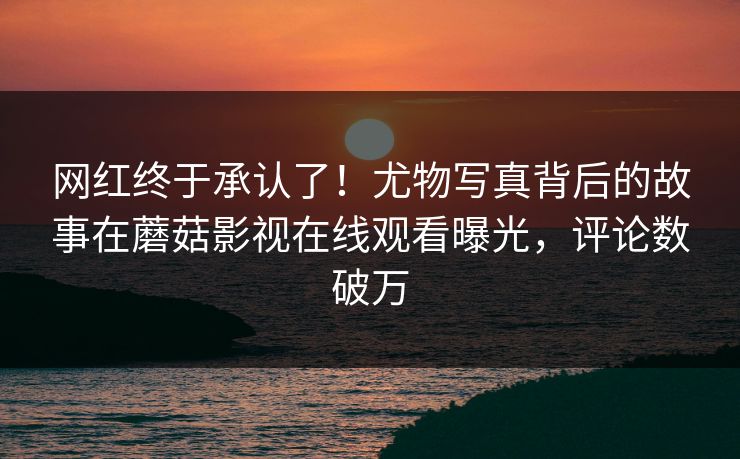 网红终于承认了！尤物写真背后的故事在蘑菇影视在线观看曝光，评论数破万