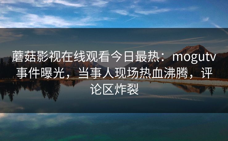 蘑菇影视在线观看今日最热：mogutv事件曝光，当事人现场热血沸腾，评论区炸裂