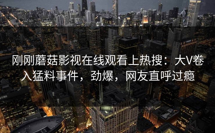 刚刚蘑菇影视在线观看上热搜：大V卷入猛料事件，劲爆，网友直呼过瘾