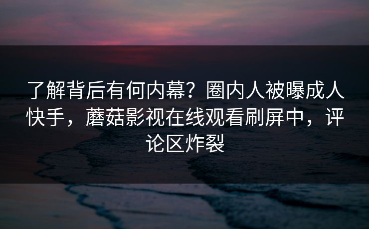 了解背后有何内幕？圈内人被曝成人快手，蘑菇影视在线观看刷屏中，评论区炸裂