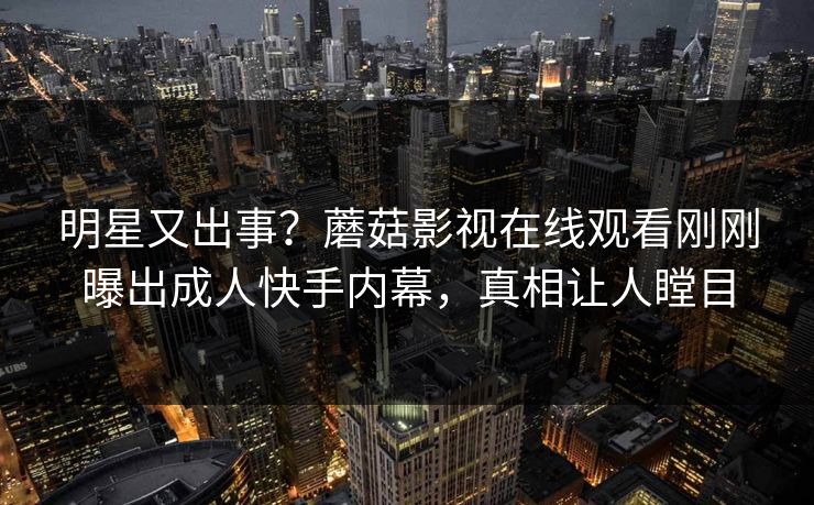 明星又出事？蘑菇影视在线观看刚刚曝出成人快手内幕，真相让人瞠目