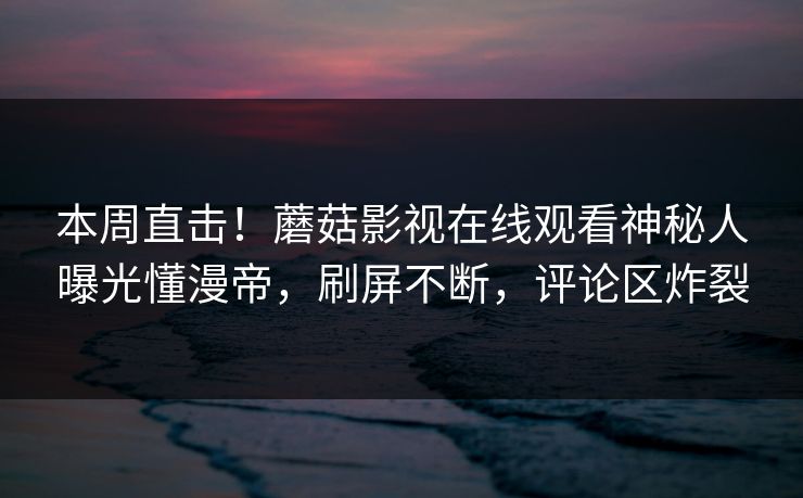 本周直击！蘑菇影视在线观看神秘人曝光懂漫帝，刷屏不断，评论区炸裂