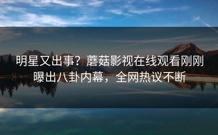 明星又出事？蘑菇影视在线观看刚刚曝出八卦内幕，全网热议不断