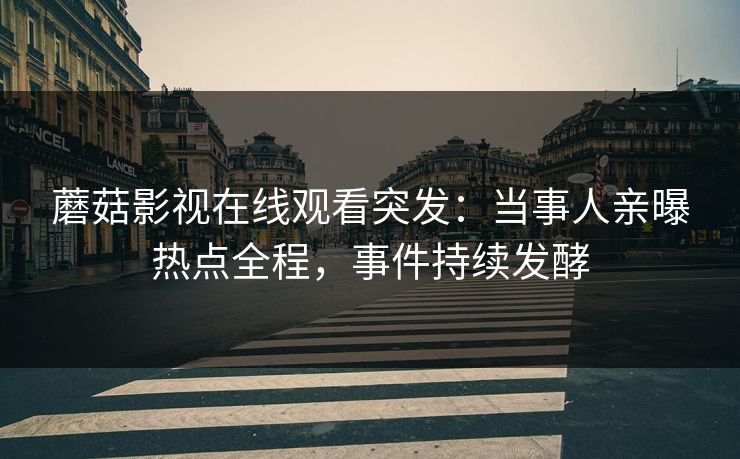 蘑菇影视在线观看突发：当事人亲曝热点全程，事件持续发酵
