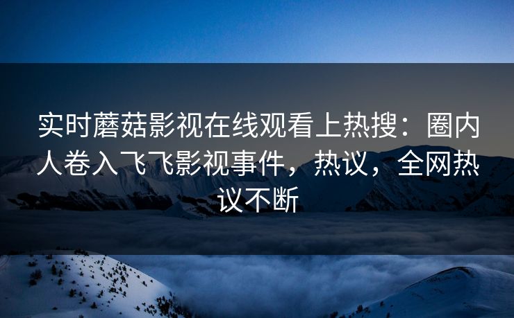 实时蘑菇影视在线观看上热搜：圈内人卷入飞飞影视事件，热议，全网热议不断