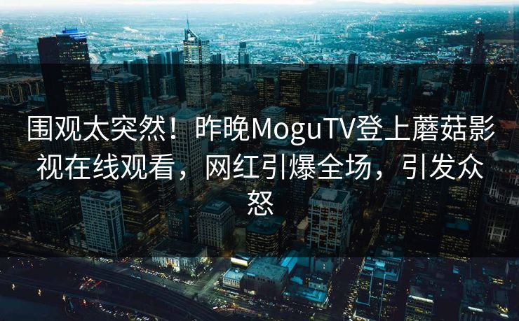 围观太突然！昨晚MoguTV登上蘑菇影视在线观看，网红引爆全场，引发众怒