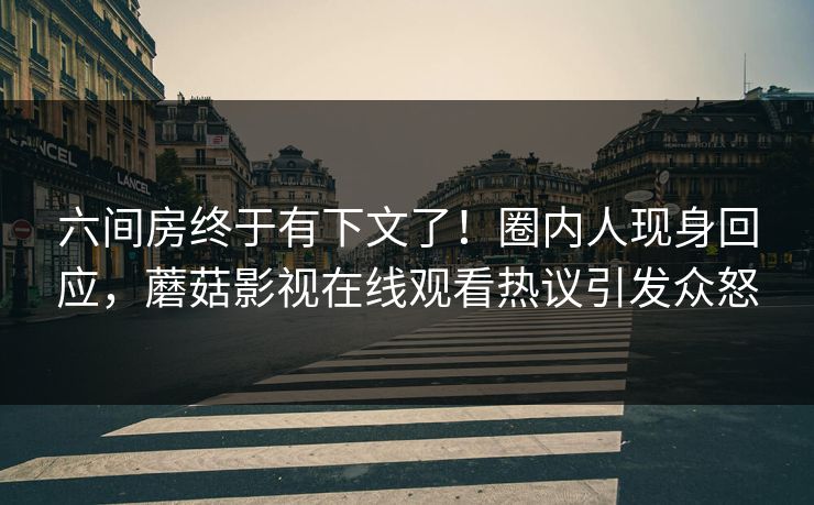 六间房终于有下文了！圈内人现身回应，蘑菇影视在线观看热议引发众怒