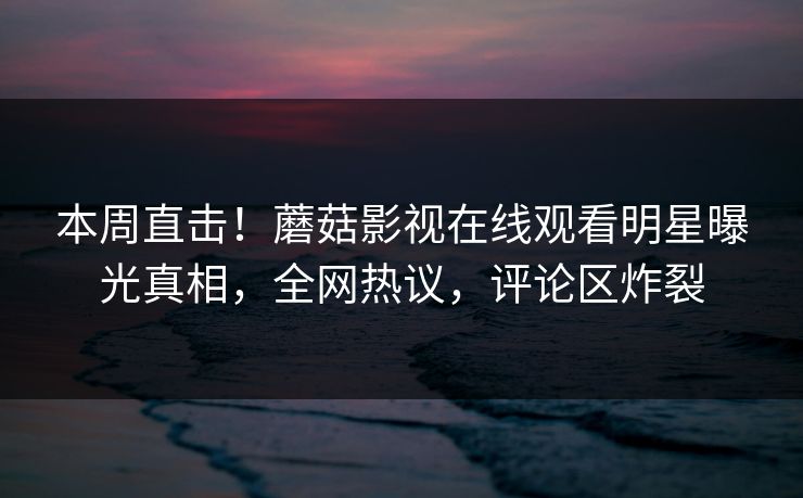 本周直击！蘑菇影视在线观看明星曝光真相，全网热议，评论区炸裂