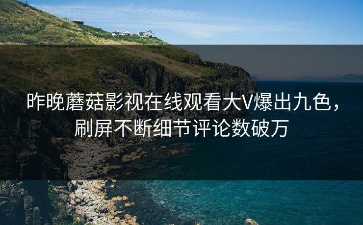 昨晚蘑菇影视在线观看大V爆出九色，刷屏不断细节评论数破万