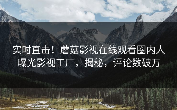 实时直击！蘑菇影视在线观看圈内人曝光影视工厂，揭秘，评论数破万